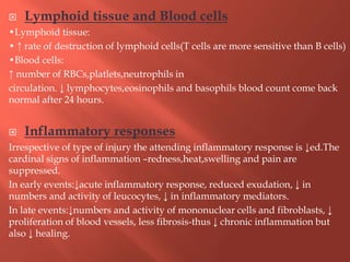 Lymphoid tissue and Blood cells
•Lymphoid tissue:
• ↑ rate of destruction of lymphoid cells(T cells are more sensitive than B cells)
•Blood cells:
↑ number of RBCs,platlets,neutrophils in
circulation. ↓ lymphocytes,eosinophils and basophils blood count come back
normal after 24 hours.
 Inflammatory responses
Irrespective of type of injury the attending inflammatory response is ↓ed.The
cardinal signs of inflammation –redness,heat,swelling and pain are
suppressed.
In early events:↓acute inflammatory response, reduced exudation, ↓ in
numbers and activity of leucocytes, ↓ in inflammatory mediators.
In late events:↓numbers and activity of mononuclear cells and fibroblasts, ↓
proliferation of blood vessels, less fibrosis-thus ↓ chronic inflammation but
also ↓ healing.
 