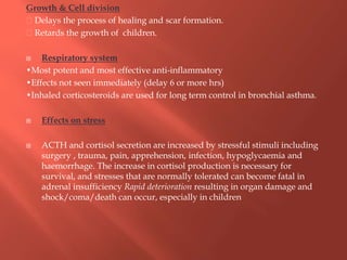 Growth & Cell division
Delays the process of healing and scar formation.
Retards the growth of children.
 Respiratory system
•Most potent and most effective anti-inflammatory
•Effects not seen immediately (delay 6 or more hrs)
•Inhaled corticosteroids are used for long term control in bronchial asthma.
 Effects on stress
 ACTH and cortisol secretion are increased by stressful stimuli including
surgery , trauma, pain, apprehension, infection, hypoglycaemia and
haemorrhage. The increase in cortisol production is necessary for
survival, and stresses that are normally tolerated can become fatal in
adrenal insufficiency Rapid deterioration resulting in organ damage and
shock/coma/death can occur, especially in children
 