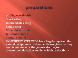  Glucocorticoids
Short acting
Intermediate acting
Long acting
Mineralocorticoids
Inhalant steroids
Topical steroids
SYNTHETIC STEROIDS have largely replaced the
natural compounds in therapeutic use ,because they
are potent,longer acting,more selective,for
glucu/mineralo action and have high oral activity.
 