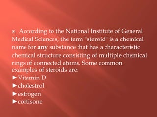  According to the National Institute of General
Medical Sciences, the term "steroid" is a chemical
name for any substance that has a characteristic
chemical structure consisting of multiple chemical
rings of connected atoms. Some common
examples of steroids are:
►Vitamin D
►cholestrol
►estrogen
►cortisone
 