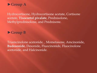 ►Group A
Hydrocortisone, Hydrocortisone acetate, Cortisone
acetate, Tixocortol pivalate, Prednisolone,
Methylprednisolone, and Prednisone.
►Group B
Triamcinolone acetonide, , Mometasone, Amcinonide,
Budesonide, Desonide, Fluocinonide, Fluocinolone
acetonide, and Halcinonide.
 