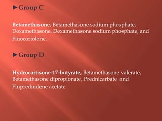 ►Group C
Betamethasone, Betamethasone sodium phosphate,
Dexamethasone, Dexamethasone sodium phosphate, and
Fluocortolone.
►Group D
Hydrocortisone-17-butyrate, Betamethasone valerate,
Betamethasone dipropionate, Prednicarbate and
Fluprednidene acetate
 