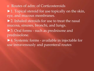  Routes of adm: of Corticosteroids
►1. Topical steroid for use topically on the skin,
eye, and mucous membranes.
►2. Inhaled steroids for use to treat the nasal
mucosa, sinuses, bronchi, and lungs.
►3. Oral forms - such as prednisone and
prednisolone.
►4. Systemic forms - available in injectable for
use intravenously and parenteral routes
 