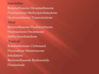 Injectable:
Betamethasone Dexamethasone
Prednisolone Methylprednisolone
Hydrocortisone Triamcinolone
Oral:
Betamethasone Fludricortisone
Prednisolone Prednisone
Methylprednisolone
Topical:
Betamethasone Clobetasol
Flucinolone Mometasone
Inhalation:
Beclomethasone Budesonide
Flunisolode
 