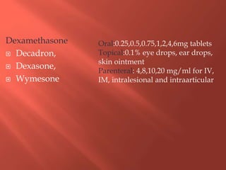 Dexamethasone
 Decadron,
 Dexasone,
 Wymesone
Oral:0.25,0.5,0.75,1,2,4,6mg tablets
Topical:0.1% eye drops, ear drops,
skin ointment
Parenteral: 4,8,10,20 mg/ml for IV,
IM, intralesional and intraarticular
 