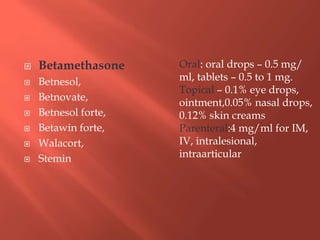  Betamethasone
 Betnesol,
 Betnovate,
 Betnesol forte,
 Betawin forte,
 Walacort,
 Stemin
Oral: oral drops – 0.5 mg/
ml, tablets – 0.5 to 1 mg.
Topical – 0.1% eye drops,
ointment,0.05% nasal drops,
0.12% skin creams
Parenteral:4 mg/ml for IM,
IV, intralesional,
intraarticular
 