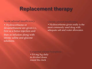 Acute adrenal insufficiency
• Hydrocortisone or
dexamethasone are given i.v,
first as a bolus injection and
then as infusion along with
istonic saline and glucose
solutions.
Chronic adrenal insufficiency
• Hydrocortisone given orally is the
most commonly used drug with
adequate salt and water allowance.
Congenital adrenal hypoplasia :
• 0.6 mg/kg daily
in divided doses
round the clock
 