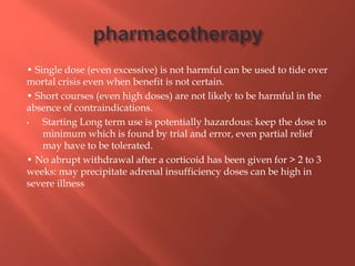 • Single dose (even excessive) is not harmful can be used to tide over
mortal crisis even when benefit is not certain.
• Short courses (even high doses) are not likely to be harmful in the
absence of contraindications.
• Starting Long term use is potentially hazardous: keep the dose to
minimum which is found by trial and error, even partial relief
may have to be tolerated.
• No abrupt withdrawal after a corticoid has been given for > 2 to 3
weeks: may precipitate adrenal insufficiency doses can be high in
severe illness
 