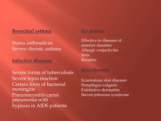 Bronchial asthma
Status asthmaticus
Severe chronic asthma
Infective diseases
Severe forms of tuberculosis
Severe lepra reaction
Certain form of bacterial
meningitis
Pneumocystitis carini
pneumonia with
hypoxia in AIDS patients
Eye diseases
Effective in diseases of
anterior chamber
Allergic conjuctivitis
Iritis
Keratitis
Skin diseases
Eczematous skin diseases
Pemphigus vulgaris
Exfoliative dermatitis
Steven johnsons syndrome
 