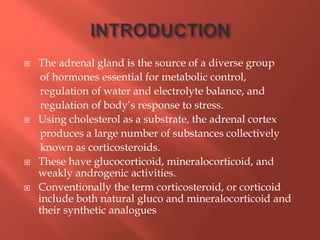  The adrenal gland is the source of a diverse group
of hormones essential for metabolic control,
regulation of water and electrolyte balance, and
regulation of body’s response to stress.
 Using cholesterol as a substrate, the adrenal cortex
produces a large number of substances collectively
known as corticosteroids.
 These have glucocorticoid, mineralocorticoid, and
weakly androgenic activities.
 Conventionally the term corticosteroid, or corticoid
include both natural gluco and mineralocorticoid and
their synthetic analogues
 