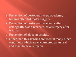  Prevention of postoperative pain, edema,
trismus after 3rd molar surgery.
 Prevention of postoperative edema after
orthognathic, and reconstructive surgery after
trauma.
 Prevention of alveolar osteitis.
 Other than this steroids are used in many other
conditions which are encountered as an oral
and maxillofacial surgeon.
 
