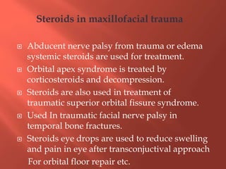  Abducent nerve palsy from trauma or edema
systemic steroids are used for treatment.
 Orbital apex syndrome is treated by
corticosteroids and decompression.
 Steroids are also used in treatment of
traumatic superior orbital fissure syndrome.
 Used In traumatic facial nerve palsy in
temporal bone fractures.
 Steroids eye drops are used to reduce swelling
and pain in eye after transconjuctival approach
For orbital floor repair etc.
Steroids in maxillofacial trauma
 