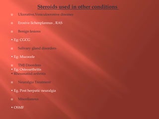  Ulcerative,Vesiculoerosive diseases
 Erosive lichenplannus , RAS
 Benign lesions
• Eg: CGCG
 Salivary gland disorders
• Eg: Mucocele
 TMJ Disorders
• Eg: Osteoarthritis
• Rheumatiid arthritis
 Neuralgia Treatment
• Eg. Post herpatic neuralgia
 Miscellanous
• OSMF
Steroids used in other conditions
 