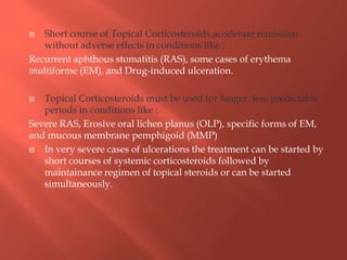  Short course of Topical Corticosteroids accelerate remission
without adverse effects in conditions like :
Recurrent aphthous stomatitis (RAS), some cases of erythema
multiforme (EM), and Drug-induced ulceration.
 Topical Corticosteroids must be used for longer, less predictable
periods in conditions like :
Severe RAS, Erosive oral lichen planus (OLP), specific forms of EM,
and mucous membrane pemphigoid (MMP)
 In very severe cases of ulcerations the treatment can be started by
short courses of systemic corticosteroids followed by
maintainance regimen of topical steroids or can be started
simultaneously.
 