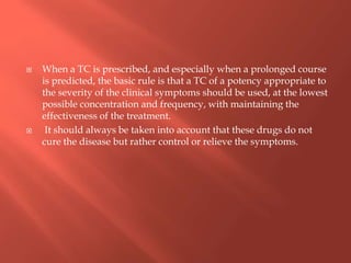  When a TC is prescribed, and especially when a prolonged course
is predicted, the basic rule is that a TC of a potency appropriate to
the severity of the clinical symptoms should be used, at the lowest
possible concentration and frequency, with maintaining the
effectiveness of the treatment.
 It should always be taken into account that these drugs do not
cure the disease but rather control or relieve the symptoms.
 