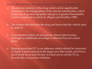 Factors that influence the effectiveness of Topical Corticosteroids:
 The intrinsic potency of the drug which can be significantly
increased by the halogenation of the steroid; esterification, which
makes the drug more lipophilic and gives it greater Penetrability
which is explained in article by (Regezi and Sciubba, 1999).
 The contact time between the drug and lesion and the vehicle used
to apply it.
 Concentration which can increase its clinical effectiveness,
although no additional advantage is obtained beyond certain
limits.
 Patients prescribed TC in an adherent vehicle should be instructed
to Apply a small amount to the target area after meals, and Not to
eat or drink for at least 30 min. It is best not to rub the TC in,
because this can produce irritation.
 
