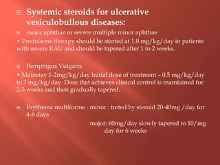  Systemic steroids for ulcerative
vesiculobullous diseases:
 major aphthae or severe multiple minor aphthae
• Prednisone therapy should be started at 1.0 mg/kg/day in patients
with severe RAU and should be tapered after 1 to 2 weeks.
 Pemphigus Vulgaris
• Mainstay 1-2mg/kg/day Initial dose of treatment – 0.5 mg/kg/day
to 3 mg/kg/day Dose that achieves clinical control is maintained for
2-3 weeks and then gradually tapered.
 Erythema multiforme : minor : treted by steroid 20-40mg /day for
4-6 days
major: 60mg/day slowly tapered to 10/mg
day for 6 weeks
 
