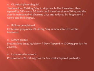  Cicatrical phemphigoid
Prednisolone 20-60mg/day to stop new bullae formation , then
tapered by 20% every 2-3 week until it resches dose of 10mg and the
dose is maintained on alternate days and reduced by 5mg every 2
weeks and the stopped .
 Bullous pemphigoid
Clobetasol propionate 20 -40 mg/day is more effective for the
treatment.
 Lichen planus
Prednisolone 1mg/kg/d for <7 Days Tapered to 10-20mg per day for
2 weeks.
 Lupus erythematosus
Predisolone – 20 - 30 mg/day for 2- 6 weeks Tapered gradually.
 