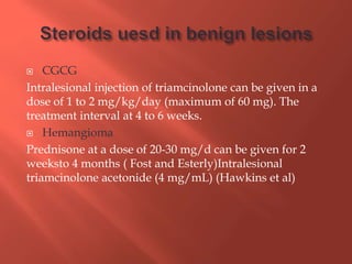  CGCG
Intralesional injection of triamcinolone can be given in a
dose of 1 to 2 mg/kg/day (maximum of 60 mg). The
treatment interval at 4 to 6 weeks.
 Hemangioma
Prednisone at a dose of 20-30 mg/d can be given for 2
weeksto 4 months ( Fost and Esterly)Intralesional
triamcinolone acetonide (4 mg/mL) (Hawkins et al)
 