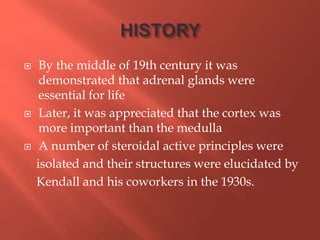  By the middle of 19th century it was
demonstrated that adrenal glands were
essential for life
 Later, it was appreciated that the cortex was
more important than the medulla
 A number of steroidal active principles were
isolated and their structures were elucidated by
Kendall and his coworkers in the 1930s.
 