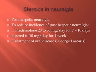  Post herpetic neuralgia
 To reduce incidence of post herpetic neuralgia:
 Prednisolone 20 to 30 mg/day for 7 – 10 days
 tapered to 10 mg/day for 1 week
 (Treatment of oral diseases, George Lascaris)
 