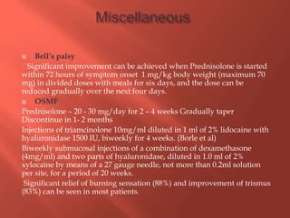  Bell’s palsy
Significant improvement can be achieved when Prednisolone is started
within 72 hours of symptom onset 1 mg/kg body weight (maximum 70
mg) in divided doses with meals for six days, and the dose can be
reduced gradually over the next four days.
 OSMF
Prednisolone – 20 - 30 mg/day for 2 – 4 weeks Gradually taper
Discontinue in 1- 2 months
Injections of triamcinolone 10mg/ml diluted in 1 ml of 2% lidocaine with
hyaluronidase 1500 IU, biweekly for 4 weeks. (Borle et al)
Biweekly submucosal injections of a combination of dexamethasone
(4mg/ml) and two parts of hyaluronidase, diluted in 1.0 ml of 2%
xylocaine by means of a 27 gauge needle, not more than 0.2ml solution
per site, for a period of 20 weeks.
Significant relief of burning sensation (88%) and improvement of trismus
(83%) can be seen in most patients.
 