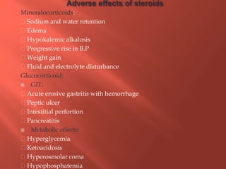 Mineralocorticoids:
Sodium and water retention
Edema
Hypokalemic alkalosis
Progressive rise in B.P
Weight gain
Fluid and electrolyte disturbance
Glucocorticoid:
 GIT:
Acute erosive gastritis with hemorrhage
Peptic ulcer
Intestitial perfortion
Pancreatitis
 Metabolic effects:
Hyperglycemia
Ketoacidosis
Hyperosmolar coma
Hypophosphatemia
 