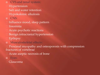  CVS and renal system:
Hypertension
Salt and water retention
Hypokalemic alkalosis
 CNS:
Influence mood, sleep pattern
Insomnia
Acute psychotic reactions
Benign intracranial hypertension
Epilepsy
 Musculoskeletal effects:
Proximal myopathy and osteoporosis with compression
fractures of vertebrae
Acute aseptic necrosis of bone
 Eyes:
Glaucoma
 