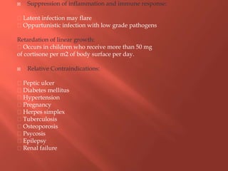  Suppression of inflammation and immune response:
Latent infection may flare
Oppurtunistic infection with low grade pathogens
Retardation of linear growth:
Occurs in children who receive more than 50 mg
of cortisone per m2 of body surface per day.
 Relative Contraindications:
Peptic ulcer
Diabetes mellitus
Hypertension
Pregnancy
Herpes simplex
Tuberculosis
Osteoporosis
Psycosis
Epilepsy
Renal failure
 