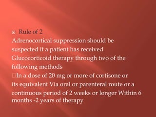  Rule of 2
Adrenocortical suppression should be
suspected if a patient has received
Glucocorticoid therapy through two of the
following methods
In a dose of 20 mg or more of cortisone or
its equivalent Via oral or parenteral route or a
continuous period of 2 weeks or longer Within 6
months -2 years of therapy
 