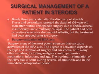  Barely three years later after the discovery of steroids ,
Fraser and co-workers reported the death of a34-year-old
man after routine orthopaedic surgery due to shock, adrenal
insufficiency, and circulatory collapse. The patient had been
on corticosteroids for rheumatoid arthritis, but the treatment
had been stopped prior to surgery.
 Surgery-activation of HPA axis
Surgery is one of the most potent stressors that can cause
activation of the HPA axis. The degree of activation depends on
the type and duration of surgery and anesthesia, with many
other variables, including analgesics, antihypertensive
medications, infections, and age. The maximum stimulation of
the HPA axis is occur during reversal of anesthesia and in the
immediate postoperative period.
 