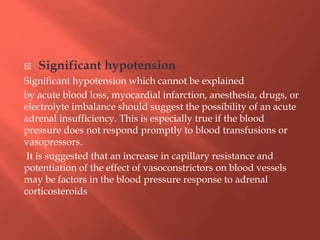  Significant hypotension
Significant hypotension which cannot be explained
by acute blood loss, myocardial infarction, anesthesia, drugs, or
electrolyte imbalance should suggest the possibility of an acute
adrenal insufficiency. This is especially true if the blood
pressure does not respond promptly to blood transfusions or
vasopressors.
It is suggested that an increase in capillary resistance and
potentiation of the effect of vasoconstrictors on blood vessels
may be factors in the blood pressure response to adrenal
corticosteroids
 