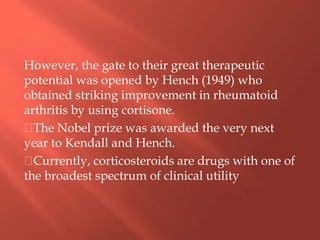 However, the gate to their great therapeutic
potential was opened by Hench (1949) who
obtained striking improvement in rheumatoid
arthritis by using cortisone.
The Nobel prize was awarded the very next
year to Kendall and Hench.
Currently, corticosteroids are drugs with one of
the broadest spectrum of clinical utility
 