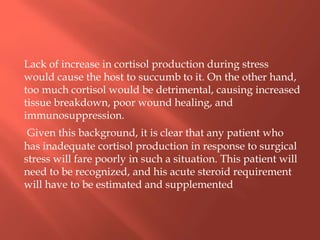 Lack of increase in cortisol production during stress
would cause the host to succumb to it. On the other hand,
too much cortisol would be detrimental, causing increased
tissue breakdown, poor wound healing, and
immunosuppression.
Given this background, it is clear that any patient who
has inadequate cortisol production in response to surgical
stress will fare poorly in such a situation. This patient will
need to be recognized, and his acute steroid requirement
will have to be estimated and supplemented
 