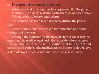  Preoperative considerations
 Adrenocortical function may be suppressed if: The patient
is currently on daily systemic corticosteroids at doses above
7.5 mg prednisolone(or equivalent).
Cortisteroids has been taken regularly during the past 30
days.
Corticosteroids have been taken for more than one month
during past one year.
Although the evidence for the need of steroid cover may be
questionable, medico legal and other considerations suggest
that one should act on the side of caution and fully inform and
discuss with patient, take medical advice in case of doubt, give
a steroid cover unless confident that collapse is unlikely.
 