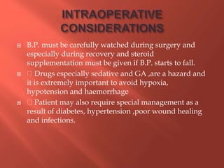  B.P. must be carefully watched during surgery and
especially during recovery and steroid
supplementation must be given if B.P. starts to fall.
 Drugs especially sedative and GA ,are a hazard and
it is extremely important to avoid hypoxia,
hypotension and haemorrhage
 Patient may also require special management as a
result of diabetes, hypertension ,poor wound healing
and infections.
 