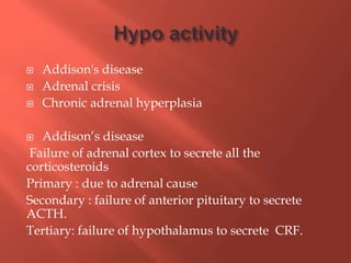  Addison's disease
 Adrenal crisis
 Chronic adrenal hyperplasia
 Addison’s disease
Failure of adrenal cortex to secrete all the
corticosteroids
Primary : due to adrenal cause
Secondary : failure of anterior pituitary to secrete
ACTH.
Tertiary: failure of hypothalamus to secrete CRF.
 