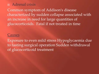  Adrenal crisis
Common symptom of Addison's disease
characterized by sudden collapse associated with
an increase in need for large quantities of
glucocorticoids. Fatal if not treated in time
Causes
Exposure to even mild stress Hypoglycaemia due
to fasting surgical operation Sudden withdrawal
of glucocorticoid treatment
 