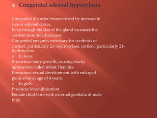  Congenital adrenal hyperplasia
Congenital disorder characterized by increase in
size of adrenal cortex.
Even though the size of the gland increases the
cortisol secretion decreases.
Congenital enzymes necessary for synthesis of
cortisol, particularly 21- hydroxylase. cortisol, particularly 21-
hydroxylase.
 In boys:
Precocious body growth, causing stocky
appearance called infant Hercules
Precocious sexual development with enlarged
penis even at age of 4 years.
 In girls:
Produces Masculinization
Female child born with external genitalia of male
type.
 