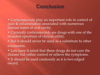 • Corticosteroids play an important role in control of
pain & inflammation associated with numerous
disease states of oral cavity.
• Currently corticosteroids are drugs with one of the
broadest spectrum of clinical utility.
• But it should never be used as a substitute to other
treatments.
• Lets keep it mind that these drugs do not cure the
disease but rather control or relieve the symptoms.
• It should be used cautiously as it is two edged
sword.
 