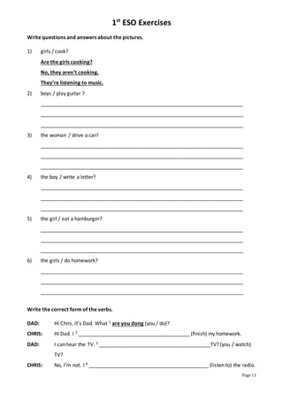 1st
ESO Exercises
Page 11
Write questions and answers about the pictures.
1) girls / cook?
Are the girls cooking?
No, they aren’t cooking.
They’re listening to music.
2) boys / play guitar ?
_______________________________________________________________________
_______________________________________________________________________
_______________________________________________________________________
3) the woman / drive a car?
_______________________________________________________________________
_______________________________________________________________________
_______________________________________________________________________
4) the boy / write a letter?
_______________________________________________________________________
_______________________________________________________________________
_______________________________________________________________________
5) the girl / eat a hamburger?
_______________________________________________________________________
_______________________________________________________________________
_______________________________________________________________________
6) the girls / do homework?
_______________________________________________________________________
_______________________________________________________________________
_______________________________________________________________________
Write the correct form of the verbs.
DAD: Hi Chris, it’s Dad. What 1 are you dong (you / do)?
CHRIS: Hi Dad. I 2 _______________________________________ (finish) my homework.
DAD: I can hear the TV. 3 _______________________________________TV? (you / watch)
TV?
CHRIS: No, I’m not. I 4 __________________________________________ (listen to) the radio.
 