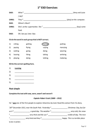 1st
ESO Exercises
Page 12
DAD: What 5 ___________________________________________________ (Amy and Lizzie
/ do)?
CHRIS: They 6 _____________________________________________ (play) on the computer.
DAD: Where’s Mum?
CHRIS: She’s at the supermarket. She 7 ___________________________________ (buy) some
food.
DAD: OK. See you later. Bye.
Circle the word in each group that is NOT correct.
1) sitting getting runing putting
2) paying flying saying marrying
3) eatting going doing wearing
4) leaving liking taking writeing
5) playing doing talking makeing
Write the correct spelling here.
1) running
2) ____________________
3) ____________________
4) ____________________
5) ____________________
Past simple
Complete the text with was, were, wasn’t and weren’t
Captain Robert Scott (1868 – 1912)
He 1 was one of the first people to explore Antarctica by land. Read this extract from his diary.
‘26th December 1911, near the South Pole. Yesterday 2 _________________ Christmas Day, but for
us it 3 _________________ a good day. The weather 4 ____________________ very cold, the snow
5 ____________________ very thick and the sun 6 ____________________ visible all day. The men
7 ________________ very tired and they 8 _____________________ happy. This is a terrible place
to be in winter.
 