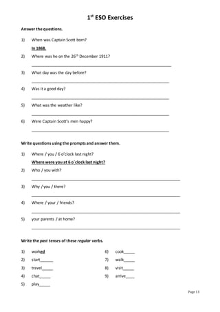 1st
ESO Exercises
Page 13
Answer the questions.
1) When was Captain Scott born?
In 1868.
2) Where was he on the 26th December 1911?
_______________________________________________________________
3) What day was the day before?
______________________________________________________________
4) Was it a good day?
______________________________________________________________
5) What was the weather like?
______________________________________________________________
6) Were Captain Scott’s men happy?
______________________________________________________________
Write questions using the prompts and answer them.
1) Where / you / 6 o’clock last night?
Where were you at 6 o`clock last night?
2) Who / you with?
___________________________________________________________________
3) Why / you / there?
___________________________________________________________________
4) Where / your / friends?
___________________________________________________________________
5) your parents / at home?
___________________________________________________________________
Write the past tenses of these regular verbs.
1) worked 6) cook_____
2) start______ 7) walk_____
3) travel_____ 8) visit_____
4) chat_____ 9) arrive____
5) play_____
 