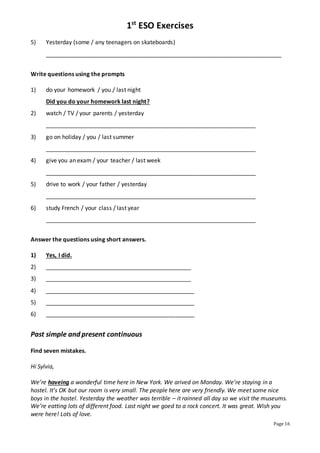 1st
ESO Exercises
Page 16
5) Yesterday (some / any teenagers on skateboards)
_________________________________________________________________________
Write questions using the prompts
1) do your homework / you / last night
Did you do your homework last night?
2) watch / TV / your parents / yesterday
_________________________________________________________________
3) go on holiday / you / last summer
_________________________________________________________________
4) give you an exam / your teacher / last week
_________________________________________________________________
5) drive to work / your father / yesterday
_________________________________________________________________
6) study French / your class / last year
_________________________________________________________________
Answer the questions using short answers.
1) Yes, I did.
2) _____________________________________________
3) _____________________________________________
4) ______________________________________________
5) ______________________________________________
6) ______________________________________________
Past simple and present continuous
Find seven mistakes.
Hi Sylvia,
We’re haveing a wonderful time here in New York. We arived on Monday. We’re staying in a
hostel. It’s OK but our room is very small. The people here are very friendly. We meet some nice
boys in the hostel. Yesterday the weather was terrible – it rainned all day so we visit the museums.
We’re eatting lots of different food. Last night we goed to a rock concert. It was great. Wish you
were here! Lots of love.
 