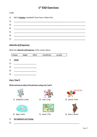 1st
ESO Exercises
Page 17
Linda
1) We’re having a wonderful time here in New York.
2) _________________________________________________________________________
3) _________________________________________________________________________
4) _________________________________________________________________________
5) _________________________________________________________________________
6) _________________________________________________________________________
7) _________________________________________________________________________
Adverbsof frequency
Write the adverbs of frequency in the correct place.
always never often sometimes usually
1) never
2) _______________________
3) _______________________
4) _______________________
5) _______________________
Can / Can’t
Write sentences about the pictures using can / can’t.
1) elephant / jump 2) cow / sing 3) parrot / talk
4) dog / swim 5) worm / fly 6) bear / dance
1) An elephant can’t jump.
2) ___________________________________________________________________
 