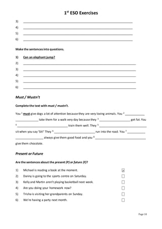 1st
ESO Exercises
Page 18
3) ___________________________________________________________________
4) ___________________________________________________________________
5) ___________________________________________________________________
6) ___________________________________________________________________
Make the sentences into questions.
1) Can an elephant jump?
2) _____________________________________________________________________
3) _____________________________________________________________________
4) _____________________________________________________________________
5) _____________________________________________________________________
6) _____________________________________________________________________
Must / Mustn’t
Complete the text with must / mustn’t.
You 1 must give dogs a lot of attention because they are very loving animals. You 2 ____________
______________ take them for a walk very day because they 3 ___________________ get fat. You
4 _______________________________ train them well. They 5 _____________________________
sit when you say ‘Sit!’ They 6 _________________________ run into the road. You 7 ___________
_________________ always give them good food and you 8 _______________________________
give them chocolate.
Present or Future
Are the sentences about the present (P) or future (F)?
1) Michael is reading a book at the moment. ⎕
2) Danny is going to the sports centre on Saturday. ⎕
3) Kelly and Martin aren’t playing basketball next week. ⎕
4) Are you doing your homework now? ⎕
5) Trisha is visiting her grandparents on Sunday. ⎕
6) We’re having a party next month. ⎕
P
 