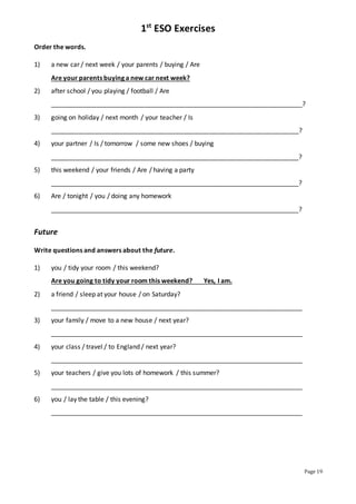 1st
ESO Exercises
Page 19
Order the words.
1) a new car / next week / your parents / buying / Are
Are your parents buying a new car next week?
2) after school / you playing / football / Are
______________________________________________________________________?
3) going on holiday / next month / your teacher / Is
_____________________________________________________________________?
4) your partner / Is / tomorrow / some new shoes / buying
_____________________________________________________________________?
5) this weekend / your friends / Are / having a party
_____________________________________________________________________?
6) Are / tonight / you / doing any homework
_____________________________________________________________________?
Future
Write questions and answers about the future.
1) you / tidy your room / this weekend?
Are you going to tidy your room this weekend? Yes, I am.
2) a friend / sleep at your house / on Saturday?
______________________________________________________________________
3) your family / move to a new house / next year?
______________________________________________________________________
4) your class / travel / to England / next year?
______________________________________________________________________
5) your teachers / give you lots of homework / this summer?
______________________________________________________________________
6) you / lay the table / this evening?
______________________________________________________________________
 