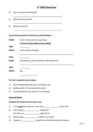 1st
ESO Exercises
Page 21
4) How many toes have they got?
____________________________________________________
5) What can’t they do well?
____________________________________________________
6) What can they do?
____________________________________________________
Correct the punctuation in Fiona’s part of the dialogue.
FIONA: hi tom its fiona what are you doing
Hi Tom. It’s Fiona. What are you doing?
TOM: __________
FIONA: what are you listening to
_________________________________________________________
TOM: __________
FIONA: why dont you come to my house and bring the CD
_________________________________________________________
TOM: __________
FIONA: buy
___________________
Put Tom’s replies the correct place.
1) OK, that a good idea. See you in 15 minutes. Bye.
2) Nothing really. I’m listening to some music.
3) I’m listening to my new Jojo CD. It’s really good.
Any and Some
Complete the sentences with some or any.
1) I want some new shoes but I can’t find _________________ shoes I like!
2) Have you got _________________ magazines?
Yes, there are ________________ under the TV.
3) Have you got ________________ brothers or sisters?
4) There are ________________ great films in the DVD shop at the moment.
 