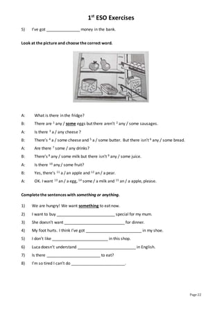 1st
ESO Exercises
Page 22
5) I’ve got _______________ money in the bank.
Look at the picture and choose the correct word.
A: What is there in the fridge?
B: There are 1 any / some eggs but there aren’t 2 any / some sausages.
A: Is there 3 a / any cheese ?
B: There’s 4 a / some cheese and 5 a / some butter. But there isn’t 6 any / some bread.
A: Are there 7 some / any drinks?
B: There’s 8 any / some milk but there isn’t 9 any / some juice.
A: Is there 10 any / some fruit?
B: Yes, there’s 11 a / an apple and 12 an / a pear.
A: OK. I want 13 an / a egg, 14 some / a milk and 15 an / a apple, please.
Complete the sentences with something or anything.
1) We are hungry! We want something to eat now.
2) I want to buy __________________________ special for my mum.
3) She doesn’t want ___________________________ for dinner.
4) My foot hurts. I think I’ve got _________________________ in my shoe.
5) I don’t like _________________________ in this shop.
6) Luca doesn’t understand __________________________ in English.
7) Is there ________________________ to eat?
8) I’m so tired I can’t do ________________________.
 