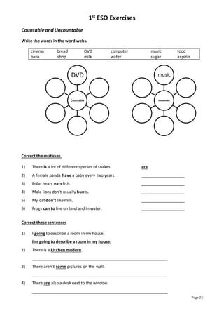 1st
ESO Exercises
Page 23
Countableand Uncountable
Write the words in the word webs.
cinema bread DVD computer music food
bank shop milk water sugar aspirin
Correct the mistakes.
1) There is a lot of different species of snakes. are
2) A female panda have a baby every two years. ___________________
3) Polar bears eats fish. ___________________
4) Male lions don’t usually hunts. ___________________
5) My cat don’t like milk. ___________________
6) Frogs can to live on land and in water. ___________________
Correct these sentences
1) I going to describe a room in my house.
I’m going to describe a room in my house.
2) There is a kitchen modern.
____________________________________________________________
3) There aren’t some pictures on the wall.
____________________________________________________________
4) There are also a desk next to the window.
____________________________________________________________
Countable
DVD
Uncountable
music
 